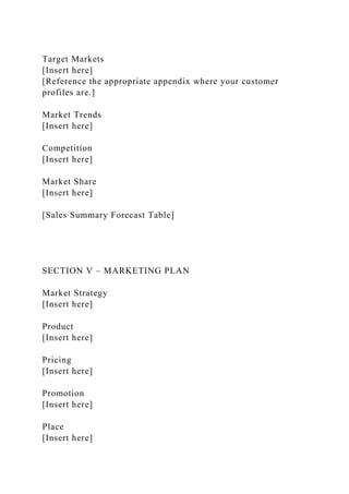 Target Markets
[Insert here]
[Reference the appropriate appendix where your customer
profiles are.]
Market Trends
[Insert here]
Competition
[Insert here]
Market Share
[Insert here]
[Sales Summary Forecast Table]
SECTION V – MARKETING PLAN
Market Strategy
[Insert here]
Product
[Insert here]
Pricing
[Insert here]
Promotion
[Insert here]
Place
[Insert here]
 