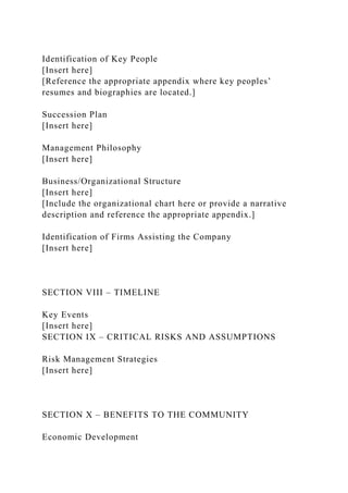 Identification of Key People
[Insert here]
[Reference the appropriate appendix where key peoples’
resumes and biographies are located.]
Succession Plan
[Insert here]
Management Philosophy
[Insert here]
Business/Organizational Structure
[Insert here]
[Include the organizational chart here or provide a narrative
description and reference the appropriate appendix.]
Identification of Firms Assisting the Company
[Insert here]
SECTION VIII – TIMELINE
Key Events
[Insert here]
SECTION IX – CRITICAL RISKS AND ASSUMPTIONS
Risk Management Strategies
[Insert here]
SECTION X – BENEFITS TO THE COMMUNITY
Economic Development
 