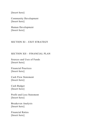 [Insert here]
Community Development
[Insert here]
Human Development
[Insert here]
SECTION XI – EXIT STRATEGY
SECTION XII – FINANCIAL PLAN
Sources and Uses of Funds
[Insert here]
Financial Practices
[Insert here]
Cash Flow Statement
[Insert here]
Cash Budget
[Insert here]
Profit and Loss Statement
[Insert here]
Breakeven Analysis
[Insert here]
Financial Ratios
[Insert here]
 