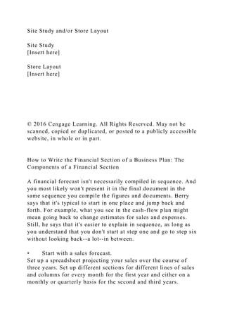Site Study and/or Store Layout
Site Study
[Insert here]
Store Layout
[Insert here]
© 2016 Cengage Learning. All Rights Reserved. May not be
scanned, copied or duplicated, or posted to a publicly accessible
website, in whole or in part.
How to Write the Financial Section of a Business Plan: The
Components of a Financial Section
A financial forecast isn't necessarily compiled in sequence. And
you most likely won't present it in the final document in the
same sequence you compile the figures and documents. Berry
says that it's typical to start in one place and jump back and
forth. For example, what you see in the cash-flow plan might
mean going back to change estimates for sales and expenses.
Still, he says that it's easier to explain in sequence, as long as
you understand that you don't start at step one and go to step six
without looking back--a lot--in between.
• Start with a sales forecast.
Set up a spreadsheet projecting your sales over the course of
three years. Set up different sections for different lines of sales
and columns for every month for the first year and either on a
monthly or quarterly basis for the second and third years.
 