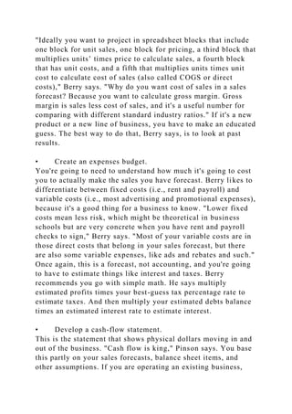"Ideally you want to project in spreadsheet blocks that include
one block for unit sales, one block for pricing, a third block that
multiplies units’ times price to calculate sales, a fourth block
that has unit costs, and a fifth that multiplies units times unit
cost to calculate cost of sales (also called COGS or direct
costs)," Berry says. "Why do you want cost of sales in a sales
forecast? Because you want to calculate gross margin. Gross
margin is sales less cost of sales, and it's a useful number for
comparing with different standard industry ratios." If it's a new
product or a new line of business, you have to make an educated
guess. The best way to do that, Berry says, is to look at past
results.
• Create an expenses budget.
You're going to need to understand how much it's going to cost
you to actually make the sales you have forecast. Berry likes to
differentiate between fixed costs (i.e., rent and payroll) and
variable costs (i.e., most advertising and promotional expenses),
because it's a good thing for a business to know. "Lower fixed
costs mean less risk, which might be theoretical in business
schools but are very concrete when you have rent and payroll
checks to sign," Berry says. "Most of your variable costs are in
those direct costs that belong in your sales forecast, but there
are also some variable expenses, like ads and rebates and such."
Once again, this is a forecast, not accounting, and you're going
to have to estimate things like interest and taxes. Berry
recommends you go with simple math. He says multiply
estimated profits times your best-guess tax percentage rate to
estimate taxes. And then multiply your estimated debts balance
times an estimated interest rate to estimate interest.
• Develop a cash-flow statement.
This is the statement that shows physical dollars moving in and
out of the business. "Cash flow is king," Pinson says. You base
this partly on your sales forecasts, balance sheet items, and
other assumptions. If you are operating an existing business,
 