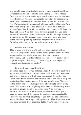 you should have historical documents, such as profit and loss
statements and balance sheets from years past to base these
forecasts on. If you are starting a new business and do not have
these historical financial statements, you start by projecting a
cash-flow statement broken down into 12 months. Pinson says
that it's important to understand when compiling this cash-flow
projection that you need to choose a realistic ratio for how
many of your invoices will be paid in cash, 30 days, 60 days, 90
days and so on. You don't want to be surprised that you only
collect 80 percent of your invoices in the first 30 days when you
are counting on 100 percent to pay your expenses, she says.
Some business planning software programs will have these
formulas built in to help you make these projections.
• Income projections.
This is your pro forma profit and loss statement, detailing
forecasts for your business for the coming three years. Use the
numbers that you put in your sales forecast, expense
projections, and cash flow statement. "Sales, lest cost of sales,
is gross margin," Berry says. "Gross margin, less expenses,
interest, and taxes, is net profit."
• Deal with assets and liabilities.
You also need a projected balance sheet. You have to deal with
assets and liabilities that aren't in the profits and loss statement
and project the net worth of your business at the end of the
fiscal year. Some of those are obvious and affect you at only the
beginning, like startup assets. A lot are not obvious. "Interest is
in the profit and loss, but repayment of principle isn't," Berry
says. "Taking out a loan, giving out a loan, and inventory show
up only in assets--until you pay for them." So the way to
compile this is to start with assets, and estimate what you'll
have on hand, month by month for cash, accounts receivable
(money owed to you), inventory if you have it, and substantial
assets like land, buildings, and equipment. Then figure out what
you have as liabilities--meaning debts. That's money you owe
 