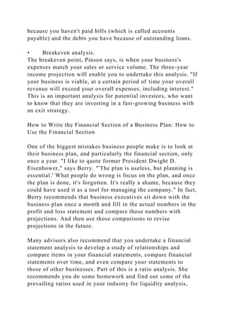 because you haven't paid bills (which is called accounts
payable) and the debts you have because of outstanding loans.
• Breakeven analysis.
The breakeven point, Pinson says, is when your business's
expenses match your sales or service volume. The three-year
income projection will enable you to undertake this analysis. "If
your business is viable, at a certain period of time your overall
revenue will exceed your overall expenses, including interest."
This is an important analysis for potential investors, who want
to know that they are investing in a fast-growing business with
an exit strategy.
How to Write the Financial Section of a Business Plan: How to
Use the Financial Section
One of the biggest mistakes business people make is to look at
their business plan, and particularly the financial section, only
once a year. "I like to quote former President Dwight D.
Eisenhower," says Berry. "'The plan is useless, but planning is
essential.' What people do wrong is focus on the plan, and once
the plan is done, it's forgotten. It's really a shame, because they
could have used it as a tool for managing the company." In fact,
Berry recommends that business executives sit down with the
business plan once a month and fill in the actual numbers in the
profit and loss statement and compare those numbers with
projections. And then use those comparisons to revise
projections in the future.
Many advisors also recommend that you undertake a financial
statement analysis to develop a study of relationships and
compare items in your financial statements, compare financial
statements over time, and even compare your statements to
those of other businesses. Part of this is a ratio analysis. She
recommends you do some homework and find out some of the
prevailing ratios used in your industry for liquidity analysis,
 