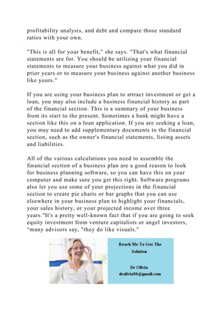 profitability analysis, and debt and compare those standard
ratios with your own.
"This is all for your benefit," she says. "That's what financial
statements are for. You should be utilizing your financial
statements to measure your business against what you did in
prior years or to measure your business against another business
like yours."
If you are using your business plan to attract investment or get a
loan, you may also include a business financial history as part
of the financial section. This is a summary of your business
from its start to the present. Sometimes a bank might have a
section like this on a loan application. If you are seeking a loan,
you may need to add supplementary documents to the financial
section, such as the owner's financial statements, listing assets
and liabilities.
All of the various calculations you need to assemble the
financial section of a business plan are a good reason to look
for business planning software, so you can have this on your
computer and make sure you get this right. Software programs
also let you use some of your projections in the financial
section to create pie charts or bar graphs that you can use
elsewhere in your business plan to highlight your financials,
your sales history, or your projected income over three
years."It's a pretty well-known fact that if you are going to seek
equity investment from venture capitalists or angel investors,
“many advisors say, "they do like visuals."
 