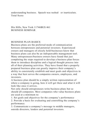 understanding business. Speech was rushed or inarticulate.
Total Score
Dix Hills, New York 11746BUS 461
BUSINESS SEMINAR
BUSINESS PLAN BASICS
Business plans are the preferred mode of communication
between entrepreneurs and potential investors. Experienced
owners and managers of closely held businesses know that
business plans can also be an indispensable management tool.
Many entrepreneurs/business owners have found that just
completing the steps required to develop a business plan forces
them to introduce discipline and a logical thought process into
all of their planning activities. They have found that a properly
prepared business plan can greatly improve their company’s
ability to consistently establish and meet goals and objectives in
a way that best serves the companies owners, employees, and
investors.
A business plan should be a simply written representation of
where a company is going, how it will get there and what it will
look like once it arrives.
Not only should entrepreneurs write business plans but so
should all companies. Most companies who value business plans
are used at a minimum to:
1. Set goals and objectives for the company’s performance
2. Provide a basis for evaluating and controlling the company’s
performance.
3. Communicate a company’s message to middle managers,
outside directors, lenders and potential investors.
 