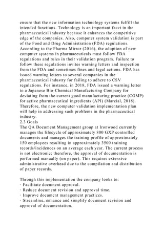 ensure that the new information technology systems fulfill the
intended functions. Technology is an important facet in the
pharmaceutical industry because it enhances the competitive
edge of the companies. Also, computer system validation is part
of the Food and Drug Administration (FDA) regulations.
According to the Pharma Mirror (2016), the adoption of new
computer systems in pharmaceuticals must follow FDA
regulations and rules in their validation program. Failure to
follow these regulations invites warning letters and inspection
from the FDA and sometimes fines and legal actions. FDA has
issued warning letters to several companies in the
pharmaceutical industry for failing to adhere to CSV
regulations. For instance, in 2018, FDA issued a warning letter
to a Japanese Bio-Chemical Manufacturing Company for
deviating from the current good manufacturing practice (CGMP)
for active pharmaceutical ingredients (API) (Marcial, 2018).
Therefore, the new computer validation implementation plan
will help in addressing such problems in the pharmaceutical
industry.
2.3 Goals
The QA Document Management group at Ironwood currently
manages the lifecycle of approximately 800 GXP controlled
documents and manages the training profile of approximately
150 employees resulting in approximately 3500 training
records/incidences on an average each year. The current process
is not electronic; therefore, the approval of documentation is
performed manually (on paper). This requires extensive
administrative overhead due to the compilation and distribution
of paper records.
Through this implementation the company looks to:
· Facilitate document approval.
· Reduce document revision and approval time.
· Improve document management practices.
· Streamline, enhance and simplify document revision and
approval of documentation.
 