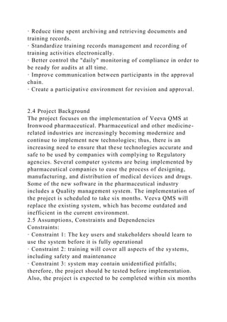 · Reduce time spent archiving and retrieving documents and
training records.
· Standardize training records management and recording of
training activities electronically.
· Better control the "daily" monitoring of compliance in order to
be ready for audits at all time.
· Improve communication between participants in the approval
chain.
· Create a participative environment for revision and approval.
2.4 Project Background
The project focuses on the implementation of Veeva QMS at
Ironwood pharmaceutical. Pharmaceutical and other medicine-
related industries are increasingly becoming modernize and
continue to implement new technologies; thus, there is an
increasing need to ensure that these technologies accurate and
safe to be used by companies with complying to Regulatory
agencies. Several computer systems are being implemented by
pharmaceutical companies to ease the process of designing,
manufacturing, and distribution of medical devices and drugs.
Some of the new software in the pharmaceutical industry
includes a Quality management system. The implementation of
the project is scheduled to take six months. Veeva QMS will
replace the existing system, which has become outdated and
inefficient in the current environment.
2.5 Assumptions, Constraints and Dependencies
Constraints:
· Constraint 1: The key users and stakeholders should learn to
use the system before it is fully operational
· Constraint 2: training will cover all aspects of the systems,
including safety and maintenance
· Constraint 3: system may contain unidentified pitfalls;
therefore, the project should be tested before implementation.
Also, the project is expected to be completed within six months
 
