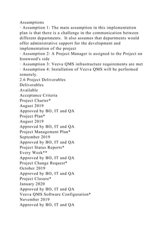 Assumptions
· Assumption 1: The main assumption in this implementation
plan is that there is a challenge in the communication between
different departments. It also assumes that departments would
offer administrative support for the development and
implementation of the project
· Assumption 2: A Project Manager is assigned to the Project on
Ironwood's side
· Assumption 3: Veeva QMS infrastructure requirements are met
· Assumption 4: Installation of Veeva QMS will be performed
remotely.
2.6 Project Deliverables
Deliverables
Available
Acceptance Criteria
Project Charter*
August 2019
Approved by BO, IT and QA
Project Plan*
August 2019
Approved by BO, IT and QA
Project Management Plan*
September 2019
Approved by BO, IT and QA
Project Status Reports*
Every Week**
Approved by BO, IT and QA
Project Change Request*
October 2019
Approved by BO, IT and QA
Project Closure*
January 2020
Approved by BO, IT and QA
Veeva QMS Software Configuration*
November 2019
Approved by BO, IT and QA
 