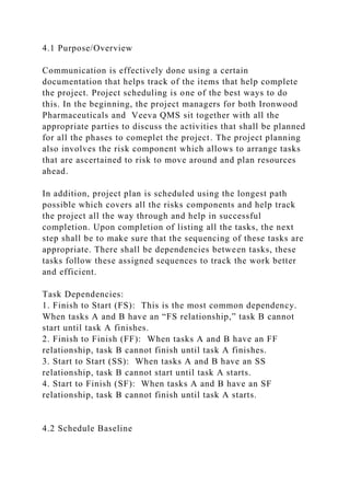 4.1 Purpose/Overview
Communication is effectively done using a certain
documentation that helps track of the items that help complete
the project. Project scheduling is one of the best ways to do
this. In the beginning, the project managers for both Ironwood
Pharmaceuticals and Veeva QMS sit together with all the
appropriate parties to discuss the activities that shall be planned
for all the phases to comeplet the project. The project planning
also involves the risk component which allows to arrange tasks
that are ascertained to risk to move around and plan resources
ahead.
In addition, project plan is scheduled using the longest path
possible which covers all the risks components and help track
the project all the way through and help in successful
completion. Upon completion of listing all the tasks, the next
step shall be to make sure that the sequencing of these tasks are
appropriate. There shall be dependencies between tasks, these
tasks follow these assigned sequences to track the work better
and efficient.
Task Dependencies:
1. Finish to Start (FS): This is the most common dependency.
When tasks A and B have an “FS relationship,” task B cannot
start until task A finishes.
2. Finish to Finish (FF): When tasks A and B have an FF
relationship, task B cannot finish until task A finishes.
3. Start to Start (SS): When tasks A and B have an SS
relationship, task B cannot start until task A starts.
4. Start to Finish (SF): When tasks A and B have an SF
relationship, task B cannot finish until task A starts.
4.2 Schedule Baseline
 