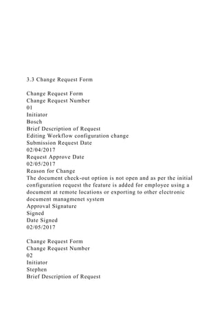 3.3 Change Request Form
Change Request Form
Change Request Number
01
Initiator
Bosch
Brief Description of Request
Editing Workflow configuration change
Submission Request Date
02/04/2017
Request Approve Date
02/05/2017
Reason for Change
The document check-out option is not open and as per the initial
configuration request the feature is added for employee using a
document at remote locations or exporting to other electronic
document managmenet system
Approval Signature
Signed
Date Signed
02/05/2017
Change Request Form
Change Request Number
02
Initiator
Stephen
Brief Description of Request
 