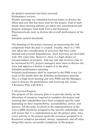 the project constrains has been assessed.
Performance reviews
Weekly meetings are scheduled between teams to discuss the
effort and cost that has been used for the project. End of each
month these meeting minutes are taken into consideration and
projects managers from both Veeva and Ironwood
Pharmaceuticals meet to discuss the overall performance of the
team.
Schedule control thresholds
The planning of the project focusses on measruring the risk
component when the plan is created. Usually, there is a 10%
risk taken into consideration of activities that have some
internal and external dependencies. Such activities are provided
with 10% extra time. However, there is a high chance of
unexpectedness in projects. And any risk that involves time to
be increased by15%, project managers must meet to discuss the
issue and approve it before it makes it to the plan.
Schedule performance reporting
Schedule performance shall be reported to the PMO every 1st
week of the month after the Schedule performance meeting.
This is a high-level meeting and only PMO and the Managers
meet to discuss the performance and resolving any issues.
5.Resource Plan with RACI
5.1Overview/Purpose
The purpose of the resource plan is to provide clarity on the
allocation of resources required to complete the project and
ensuring that stakeholders have been assigned specific tasks
depending on their responsibility, accountability, power, and
interest. All the tasks involved in the implementation of the
Veeva QMS should be assigned to the specific stakeholder who
will ensure that it is implemented as per the project plan. Also,
every activity in the project needs the resources assigned to it.
Resources comprise personnel, money, equipment, and all other
things that ensure successful completion of the project.
 