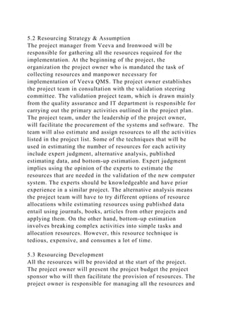 5.2 Resourcing Strategy & Assumption
The project manager from Veeva and Ironwood will be
responsible for gathering all the resources required for the
implementation. At the beginning of the project, the
organization the project owner who is mandated the task of
collecting resources and manpower necessary for
implementation of Veeva QMS. The project owner establishes
the project team in consultation with the validation steering
committee. The validation project team, which is drawn mainly
from the quality assurance and IT department is responsible for
carrying out the primary activities outlined in the project plan.
The project team, under the leadership of the project owner,
will facilitate the procurement of the systems and software. The
team will also estimate and assign resources to all the activities
listed in the project list. Some of the techniques that will be
used in estimating the number of resources for each activity
include expert judgment, alternative analysis, published
estimating data, and bottom-up estimation. Expert judgment
implies using the opinion of the experts to estimate the
resources that are needed in the validation of the new computer
system. The experts should be knowledgeable and have prior
experience in a similar project. The alternative analysis means
the project team will have to try different options of resource
allocations while estimating resources using published data
entail using journals, books, articles from other projects and
applying them. On the other hand, bottom-up estimation
involves breaking complex activities into simple tasks and
allocation resources. However, this resource technique is
tedious, expensive, and consumes a lot of time.
5.3 Resourcing Development
All the resources will be provided at the start of the project.
The project owner will present the project budget the project
sponsor who will then facilitate the provision of resources. The
project owner is responsible for managing all the resources and
 