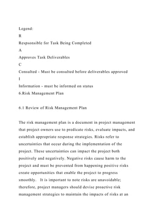 Legend:
R
Respsonsible for Task Being Completed
A
Approves Task Deliverables
C
Consulted - Must be consulted before deliverables approved
I
Information - must be informed on status
6.Risk Management Plan
6.1 Review of Risk Management Plan
The risk management plan is a document in project management
that project owners use to predicate risks, evaluate impacts, and
establish appropriate response strategies. Risks refer to
uncertainties that occur during the implementation of the
project. These uncertainties can impact the project both
positively and negatively. Negative risks cause harm to the
project and must be prevented from happening positive risks
create opportunities that enable the project to progress
smoothly. It is important to note risks are unavoidable;
therefore, project managers should devise proactive risk
management strategies to maintain the impacts of risks at an
 