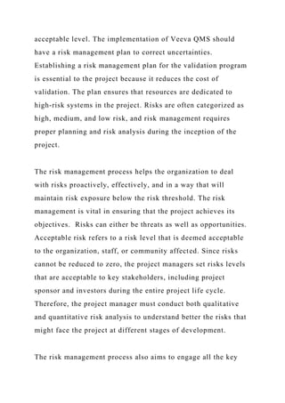 acceptable level. The implementation of Veeva QMS should
have a risk management plan to correct uncertainties.
Establishing a risk management plan for the validation program
is essential to the project because it reduces the cost of
validation. The plan ensures that resources are dedicated to
high-risk systems in the project. Risks are often categorized as
high, medium, and low risk, and risk management requires
proper planning and risk analysis during the inception of the
project.
The risk management process helps the organization to deal
with risks proactively, effectively, and in a way that will
maintain risk exposure below the risk threshold. The risk
management is vital in ensuring that the project achieves its
objectives. Risks can either be threats as well as opportunities.
Acceptable risk refers to a risk level that is deemed acceptable
to the organization, staff, or community affected. Since risks
cannot be reduced to zero, the project managers set risks levels
that are acceptable to key stakeholders, including project
sponsor and investors during the entire project life cycle.
Therefore, the project manager must conduct both qualitative
and quantitative risk analysis to understand better the risks that
might face the project at different stages of development.
The risk management process also aims to engage all the key
 