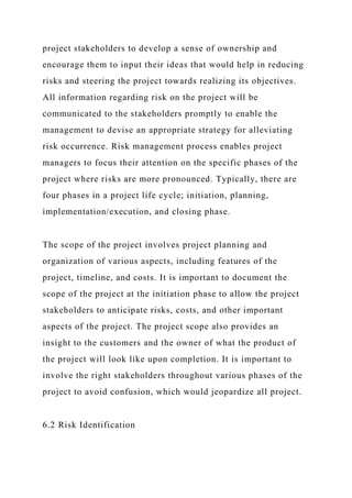 project stakeholders to develop a sense of ownership and
encourage them to input their ideas that would help in reducing
risks and steering the project towards realizing its objectives.
All information regarding risk on the project will be
communicated to the stakeholders promptly to enable the
management to devise an appropriate strategy for alleviating
risk occurrence. Risk management process enables project
managers to focus their attention on the specific phases of the
project where risks are more pronounced. Typically, there are
four phases in a project life cycle; initiation, planning,
implementation/execution, and closing phase.
The scope of the project involves project planning and
organization of various aspects, including features of the
project, timeline, and costs. It is important to document the
scope of the project at the initiation phase to allow the project
stakeholders to anticipate risks, costs, and other important
aspects of the project. The project scope also provides an
insight to the customers and the owner of what the product of
the project will look like upon completion. It is important to
involve the right stakeholders throughout various phases of the
project to avoid confusion, which would jeopardize all project.
6.2 Risk Identification
 