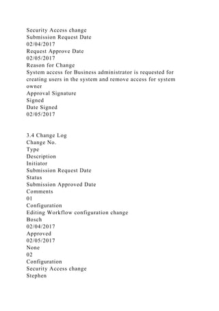Security Access change
Submission Request Date
02/04/2017
Request Approve Date
02/05/2017
Reason for Change
System access for Business administrator is requested for
creating users in the system and remove access for system
owner
Approval Signature
Signed
Date Signed
02/05/2017
3.4 Change Log
Change No.
Type
Description
Initiator
Submission Request Date
Status
Submission Approved Date
Comments
01
Configuration
Editing Workflow configuration change
Bosch
02/04/2017
Approved
02/05/2017
None
02
Configuration
Security Access change
Stephen
 