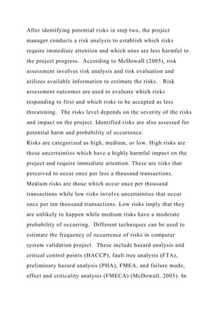 After identifying potential risks in step two, the project
manager conducts a risk analysis to establish which risks
require immediate attention and which ones are less harmful to
the project progress. According to McDowall (2005), risk
assessment involves risk analysis and risk evaluation and
utilizes available information to estimate the risks. Risk
assessment outcomes are used to evaluate which risks
responding to first and which risks to be accepted as less
threatening. The risks level depends on the severity of the risks
and impact on the project. Identified risks are also assessed for
potential harm and probability of occurrence.
Risks are categorized as high, medium, or low. High risks are
those uncertainties which have a highly harmful impact on the
project and require immediate attention. These are risks that
perceived to occur once per less a thousand transactions.
Medium risks are those which occur once per thousand
transactions while low risks involve uncertainties that occur
once per ten thousand transactions. Low risks imply that they
are unlikely to happen while medium risks have a moderate
probability of occurring. Different techniques can be used to
estimate the frequency of occurrence of risks in computer
system validation project. These include hazard analysis and
critical control points (HACCP), fault tree analysis (FTA),
preliminary hazard analysis (PHA), FMEA, and failure mode,
effect and criticality analysis (FMECA) (McDowall, 2005). In
 