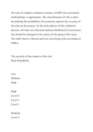 the case of complex computer systems, GAMP risk assessment
methodology is appropriate. The classification of risk is done
by plotting the probability of occurrence against the severity of
the risk on the project. In the early phases of the validation
process, all risks are allocated medium likelihood of occurrence
but should be changed in the course of the project life cycle.
The table shows a Boston grid for classifying risks according to
FMEA.
The severity of the impact of the risk
Risk Probability
Low
Medium
High
High
Level 2
Level 1
Level 1
Medium
Level 3
 
