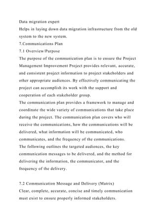 Data migration expert
Helps in laying down data migration infrastructure from the old
system to the new system.
7.Communications Plan
7.1 Overview/Purpose
The purpose of the communication plan is to ensure the Project
Management Improvement Project provides relevant, accurate,
and consistent project information to project stakeholders and
other appropriate audiences. By effectively communicating the
project can accomplish its work with the support and
cooperation of each stakeholder group.
The communication plan provides a framework to manage and
coordinate the wide variety of communications that take place
during the project. The communication plan covers who will
receive the communications, how the communications will be
delivered, what information will be communicated, who
communicates, and the frequency of the communications.
The following outlines the targeted audiences, the key
communication messages to be delivered, and the method for
delivering the information, the communicator, and the
frequency of the delivery.
7.2 Communication Message and Delivery (Matrix)
Clear, complete, accurate, concise and timely communication
must exist to ensure properly informed stakeholders.
 