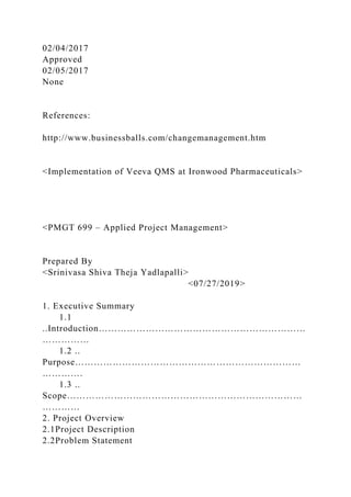 02/04/2017
Approved
02/05/2017
None
References:
http://www.businessballs.com/changemanagement.htm
<Implementation of Veeva QMS at Ironwood Pharmaceuticals>
<PMGT 699 – Applied Project Management>
Prepared By
<Srinivasa Shiva Theja Yadlapalli>
<07/27/2019>
1. Executive Summary
1.1
..Introduction…………………………………………………………
……………
1.2 ..
Purpose………………………………………………………………
………….
1.3 ..
Scope…………………………………………………………………
…………
2. Project Overview
2.1Project Description
2.2Problem Statement
 