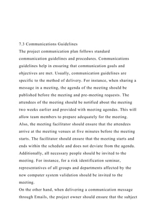 7.3 Communications Guidelines
The project communication plan follows standard
communication guidelines and procedures. Communications
guidelines help in ensuring that communication goals and
objectives are met. Usually, communication guidelines are
specific to the method of delivery. For instance, when sharing a
message in a meeting, the agenda of the meeting should be
published before the meeting and pre-meeting requests. The
attendees of the meeting should be notified about the meeting
two weeks earlier and provided with meeting agendas. This will
allow team members to prepare adequately for the meeting.
Also, the meeting facilitator should ensure that the attendees
arrive at the meeting venues at five minutes before the meeting
starts. The facilitator should ensure that the meeting starts and
ends within the schedule and does not deviate from the agenda.
Additionally, all necessary people should be invited to the
meeting. For instance, for a risk identification seminar,
representatives of all groups and departments affected by the
new computer system validation should be invited to the
meeting.
On the other hand, when delivering a communication message
through Emails, the project owner should ensure that the subject
 