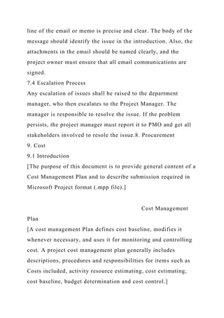 line of the email or memo is precise and clear. The body of the
message should identify the issue in the introduction. Also, the
attachments in the email should be named clearly, and the
project owner must ensure that all email communications are
signed.
7.4 Escalation Process
Any escalation of issues shall be raised to the department
manager, who then escalates to the Project Manager. The
manager is responsible to resolve the issue. If the problem
persists, the project manager must report it to PMO and get all
stakeholders involved to resole the issue.8. Procurement
9. Cost
9.1 Introduction
[The purpose of this document is to provide general content of a
Cost Management Plan and to describe submission required in
Microsoft Project format (.mpp file).]
Cost Management
Plan
[A cost management Plan defines cost baseline, modifies it
whenever necessary, and uses it for monitoring and controlling
cost. A project cost management plan generally includes
descriptions, procedures and responsibilities for items such as
Costs included, activity resource estimating, cost estimating,
cost baseline, budget determination and cost control.]
 