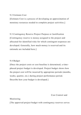 9.2 Estimate Cost
[Estimate Cost is a process of developing an approximation of
monetary resources needed to complete project activities.]
9.3 Contingency Reserve Project Purpose or Justification
[Contingency reserve is money assigned to the project and
allocated for identified risks for which contingent responses are
developed. Generally, how much money is reserved and its
rationale are included here.]
9.4 Budget
[Once the project costs or cost baseline is determined, a time-
phased project budget is developed. Project budget shows how
the project cost will be incurred by appropriate periods (months,
weeks, quarter, etc.) during project performance period.
Describe how your budget is developed.]
Cost Control and
Monitoring
[The approved project budget with contingency reserves serves
 