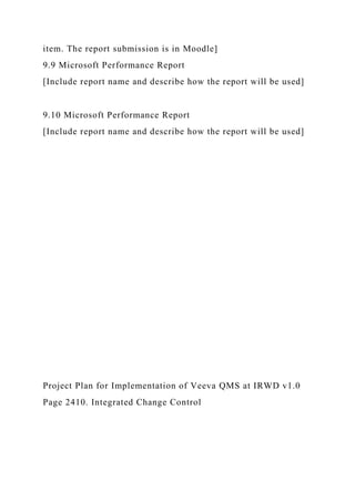 item. The report submission is in Moodle]
9.9 Microsoft Performance Report
[Include report name and describe how the report will be used]
9.10 Microsoft Performance Report
[Include report name and describe how the report will be used]
Project Plan for Implementation of Veeva QMS at IRWD v1.0
Page 2410. Integrated Change Control
 