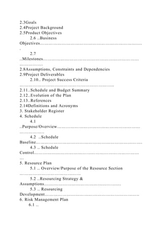 2.3Goals
2.4Project Background
2.5Product Objectives
2.6 ..Business
Objectives…………………………………………………………….
.
2.7
..Milestones…………………………………………………………
…………….
2.8Assumptions, Constraints and Dependencies
2.9Project Deliverables
2.10.. Project Success Criteria
………………………………………………………..
2.11..Schedule and Budget Summary
2.12..Evolution of the Plan
2.13..References
2.14Definitions and Acronyms
3. Stakeholder Register
4. Schedule
4.1
..Purpose/Overview…………………………………………………
……………..
4.2 ..Schedule
Baseline……………………………………………………………….
4.3 .. Schedule
Control………………………………………………………………
…
5. Resource Plan
5.1 .. Overview/Purpose of the Resource Section
……………………………………
5.2 ..Resourcing Strategy &
Assumptions….………………………………………….
5.3 .. Resourcing
Development………………………………………………………..
6. Risk Management Plan
6.1 ..
 