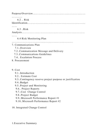 Purpose/Overview……………………………………………………
…………
6.2 .. Risk
Identification…………………………………………………………
……
6.3 ..Risk
Analysis………………………………………………………………
……
6.4 Risk Monitoring Plan
…………………………………………………………….
7. Communications Plan
7.1..Overview
7.2..Communication Message and Delivery
7.3..Communications Guidelines
7.4.. Escalation Process
8. Procurement
9. Cost
9.1..Introduction
9.2.. Estimate Cost
9.3..Contingency reserve project purpose or justification
9.4..Budget
9.5..Project and Monitoring
9.6.. Project Reports
9.7..Cost Change Control
9.8..Project Budget
9.9..Microsoft Performance Report #1
9.10..Microsoft Performance Report #2
10. Integrated Change Control
1.Executive Summary
 