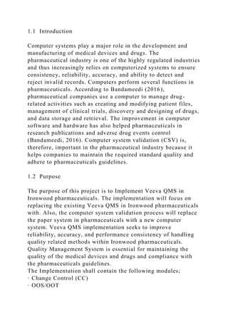 1.1 Introduction
Computer systems play a major role in the development and
manufacturing of medical devices and drugs. The
pharmaceutical industry is one of the highly regulated industries
and thus increasingly relies on computerized systems to ensure
consistency, reliability, accuracy, and ability to detect and
reject invalid records. Computers perform several functions in
pharmaceuticals. According to Bandameedi (2016),
pharmaceutical companies use a computer to manage drug-
related activities such as creating and modifying patient files,
management of clinical trials, discovery and designing of drugs,
and data storage and retrieval. The improvement in computer
software and hardware has also helped pharmaceuticals in
research publications and adverse drug events control
(Bandameedi, 2016). Computer system validation (CSV) is,
therefore, important in the pharmaceutical industry because it
helps companies to maintain the required standard quality and
adhere to pharmaceuticals guidelines.
1.2 Purpose
The purpose of this project is to Implement Veeva QMS in
Ironwood pharmaceuticals. The implementation will focus on
replacing the existing Veeva QMS in Ironwood pharmaceuticals
with. Also, the computer system validation process will replace
the paper system in pharmaceuticals with a new computer
system. Veeva QMS implementation seeks to improve
reliability, accuracy, and performance consistency of handling
quality related methods within Ironwood pharmaceuticals.
Quality Management System is essential for maintaining the
quality of the medical devices and drugs and compliance with
the pharmaceuticals guidelines.
The Implementation shall contain the following modules;
· Change Control (CC)
· OOS/OOT
 