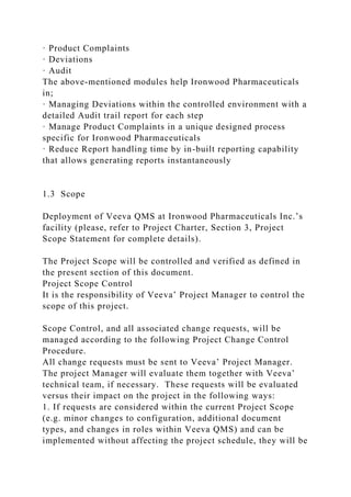 · Product Complaints
· Deviations
· Audit
The above-mentioned modules help Ironwood Pharmaceuticals
in;
· Managing Deviations within the controlled environment with a
detailed Audit trail report for each step
· Manage Product Complaints in a unique designed process
specific for Ironwood Pharmaceuticals
· Reduce Report handling time by in-built reporting capability
that allows generating reports instantaneously
1.3 Scope
Deployment of Veeva QMS at Ironwood Pharmaceuticals Inc.’s
facility (please, refer to Project Charter, Section 3, Project
Scope Statement for complete details).
The Project Scope will be controlled and verified as defined in
the present section of this document.
Project Scope Control
It is the responsibility of Veeva’ Project Manager to control the
scope of this project.
Scope Control, and all associated change requests, will be
managed according to the following Project Change Control
Procedure.
All change requests must be sent to Veeva’ Project Manager.
The project Manager will evaluate them together with Veeva’
technical team, if necessary. These requests will be evaluated
versus their impact on the project in the following ways:
1. If requests are considered within the current Project Scope
(e.g. minor changes to configuration, additional document
types, and changes in roles within Veeva QMS) and can be
implemented without affecting the project schedule, they will be
 