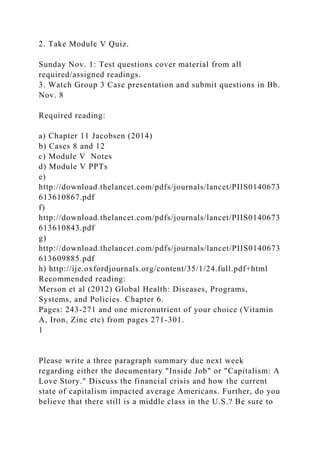 2. Take Module V Quiz.
Sunday Nov. 1: Test questions cover material from all
required/assigned readings.
3. Watch Group 3 Case presentation and submit questions in Bb.
Nov. 8
Required reading:
a) Chapter 11 Jacobsen (2014)
b) Cases 8 and 12
c) Module V Notes
d) Module V PPTs
e)
http://download.thelancet.com/pdfs/journals/lancet/PIIS0140673
613610867.pdf
f)
http://download.thelancet.com/pdfs/journals/lancet/PIIS0140673
613610843.pdf
g)
http://download.thelancet.com/pdfs/journals/lancet/PIIS0140673
613609885.pdf
h) http://ije.oxfordjournals.org/content/35/1/24.full.pdf+html
Recommended reading:
Merson et al (2012) Global Health: Diseases, Programs,
Systems, and Policies. Chapter 6.
Pages: 243-271 and one micronutrient of your choice (Vitamin
A, Iron, Zinc etc) from pages 271-301.
1
Please write a three paragraph summary due next week
regarding either the documentary "Inside Job" or "Capitalism: A
Love Story." Discuss the financial crisis and how the current
state of capitalism impacted average Americans. Further, do you
believe that there still is a middle class in the U.S.? Be sure to
 
