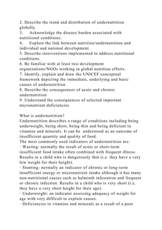 2. Describe the trend and distribution of undernutrition
globally.
3. Acknowledge the disease burden associated with
nutritional conditions.
4. Explain the link between nutrition/undernutrition and
individual and national development.
5. Describe interventions implemented to address nutritional
conditions.
6. Be familiar with at least two development
organizations/NGOs working in global nutrition efforts.
7. Identify, explain and draw the UNICEF conceptual
framework depicting the immediate, underlying and basic
causes of undernutrition
8. Describe the consequences of acute and chronic
undernutrition
9. Understand the consequences of selected important
micronutrient deficiencies
What is undernutrition?
Undernutrition describes a range of conditions including being
underweight, being short, being thin and being deficient in
vitamins and minerals. It can be understood as an outcome of
insufficient quantity and quality of food.
The most commonly used indicators of undernutrition are:
· Wasting: normally the result of acute or short-term
insufficient food intake often combined with frequent illness.
Results in a child who is dangerously thin (i.e. they have a very
low weight for their height).
· Stunting: normally an indicator of chronic or long-term
insufficient energy or micronutrient intake although it has many
non-nutritional causes such as helminth infestation and frequent
or chronic infection. Results in a child who is very short (i.e.
they have a very short height for their age).
· Underweight: an indicator assessing adequacy of weight for
age with very difficult to explain causes.
· Deficiencies in vitamins and minerals as a result of a poor
 