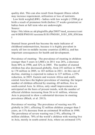 quality diet. This can also result from frequent illness which
may increase requirement, utilization or loss of nutrients.
· Low birth weight(LBW) - babies with low weight (<2500 g) at
birth a result of premature birth (before 37 weeks gestation) or
babies born at full term who are underweight.
Source:
https://ble.lshtm.ac.uk/pluginfile.php/20037/mod_resource/cont
ent/4/OER/PNO101/sessions/S1S1/PNO101_S1S1_050_030.htm
l
Stunted linear growth has become the main indicator of
childhood undernutrition, because it is highly prevalent in
nearly all low-to-middle income countries (LMICs), and has
important consequences for health and development.
Prevalence of stunting: The prevalence of stunting in children
younger than 5 years in LMICs in 2011 was 26%, a decrease
from 40% in 1990, and 32% in 2005. The number of stunted
children has also decreased globally, from 253 million in 1990,
to 178 million in 2005, to 165 million in 2011. At this rate of
decline, stunting is expected to reduce to 127 million, a 25%
reduction, in 2025. Eastern and western Africa and south-
central Asia have the highest prevalence of stunting; the largest
number of children affected by stunting, 69 million, live in
south-central Asia. In Africa, only small improvements are
anticipated on the basis of present trends, with the number of
affected children increasing from 56 to 61 million, whereas
Asia is projected to show a substantial decrease in stunting
prevalence (Black, et al. 2013).
Prevalence of wasting: The prevalence of wasting was 8%
globally in 2011, affecting 52 million children younger than 5
years, an 11% decrease from an estimated 58 million in 1990.
The prevalence of severe wasting was 2·9%, affecting 19
million children. 70% of the world’s children with wasting live
in Asia, mostly in south-central Asia, where an estimated 15%
 