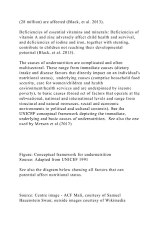 (28 million) are affected (Black, et al. 2013).
Deficiencies of essential vitamins and minerals: Deficiencies of
vitamin A and zinc adversely affect child health and survival,
and deficiencies of iodine and iron, together with stunting,
contribute to children not reaching their developmental
potential (Black, et al. 2013).
The causes of undernutrition are complicated and often
multisectoral. These range from immediate causes (dietary
intake and disease factors that directly impact on an individual's
nutritional status), underlying causes (comprise household food
security, care for women/children and health
environment/health services and are underpinned by income
poverty), to basic causes (broad set of factors that operate at the
sub-national, national and international levels and range from
structural and natural resources, social and economic
environments to political and cultural contexts). See the
UNICEF conceptual framework depicting the immediate,
underlying and basic causes of undernutrition. See also the one
used by Merson et al (2012)
Figure: Conceptual framework for undernutrition
Source: Adapted from UNICEF 1991
See also the diagram below showing all factors that can
potential affect nutritional status.
Source: Centre image - ACF Mali, courtesy of Samuel
Hauenstein Swan; outside images courtesy of Wikimedia
 