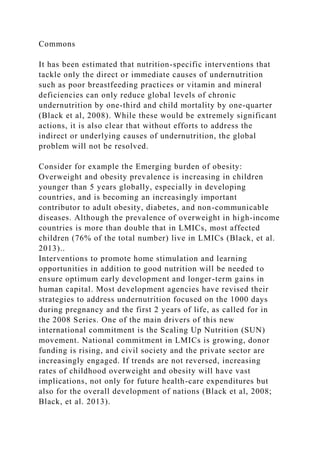 Commons
It has been estimated that nutrition-specific interventions that
tackle only the direct or immediate causes of undernutrition
such as poor breastfeeding practices or vitamin and mineral
deficiencies can only reduce global levels of chronic
undernutrition by one-third and child mortality by one-quarter
(Black et al, 2008). While these would be extremely significant
actions, it is also clear that without efforts to address the
indirect or underlying causes of undernutrition, the global
problem will not be resolved.
Consider for example the Emerging burden of obesity:
Overweight and obesity prevalence is increasing in children
younger than 5 years globally, especially in developing
countries, and is becoming an increasingly important
contributor to adult obesity, diabetes, and non-communicable
diseases. Although the prevalence of overweight in high-income
countries is more than double that in LMICs, most affected
children (76% of the total number) live in LMICs (Black, et al.
2013)..
Interventions to promote home stimulation and learning
opportunities in addition to good nutrition will be needed to
ensure optimum early development and longer-term gains in
human capital. Most development agencies have revised their
strategies to address undernutrition focused on the 1000 days
during pregnancy and the first 2 years of life, as called for in
the 2008 Series. One of the main drivers of this new
international commitment is the Scaling Up Nutrition (SUN)
movement. National commitment in LMICs is growing, donor
funding is rising, and civil society and the private sector are
increasingly engaged. If trends are not reversed, increasing
rates of childhood overweight and obesity will have vast
implications, not only for future health-care expenditures but
also for the overall development of nations (Black et al, 2008;
Black, et al. 2013).
 