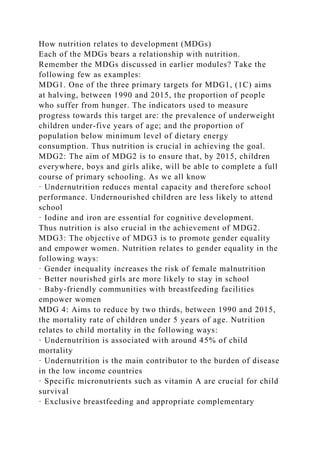 How nutrition relates to development (MDGs)
Each of the MDGs bears a relationship with nutrition.
Remember the MDGs discussed in earlier modules? Take the
following few as examples:
MDG1. One of the three primary targets for MDG1, (1C) aims
at halving, between 1990 and 2015, the proportion of people
who suffer from hunger. The indicators used to measure
progress towards this target are: the prevalence of underweight
children under-five years of age; and the proportion of
population below minimum level of dietary energy
consumption. Thus nutrition is crucial in achieving the goal.
MDG2: The aim of MDG2 is to ensure that, by 2015, children
everywhere, boys and girls alike, will be able to complete a full
course of primary schooling. As we all know
· Undernutrition reduces mental capacity and therefore school
performance. Undernourished children are less likely to attend
school
· Iodine and iron are essential for cognitive development.
Thus nutrition is also crucial in the achievement of MDG2.
MDG3: The objective of MDG3 is to promote gender equality
and empower women. Nutrition relates to gender equality in the
following ways:
· Gender inequality increases the risk of female malnutrition
· Better nourished girls are more likely to stay in school
· Baby-friendly communities with breastfeeding facilities
empower women
MDG 4: Aims to reduce by two thirds, between 1990 and 2015,
the mortality rate of children under 5 years of age. Nutrition
relates to child mortality in the following ways:
· Undernutrition is associated with around 45% of child
mortality
· Undernutrition is the main contributor to the burden of disease
in the low income countries
· Specific micronutrients such as vitamin A are crucial for child
survival
· Exclusive breastfeeding and appropriate complementary
 