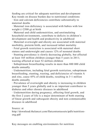 feeding are critical for adequate nutrition and development
Key trends on disease burden due to nutritional conditions
· Iron and calcium deficiencies contribute substantially to
maternal deaths
· Maternal iron deficiency is associated with babies with low
weight (<2500 g) at birth
· Maternal and child undernutrition, and unstimulating
household environments, contribute to deficits in children’s
development and health and productivity in adulthood
· Maternal overweight and obesity are associated with maternal
morbidity, preterm birth, and increased infant mortality
· Fetal growth restriction is associated with maternal short
stature and underweight and causes 12% of neonatal deaths
· Stunting prevalence is slowly decreasing globally, but affected
at least 165 million children younger than 5 years in 2011;
wasting affected at least 52 million children
· Suboptimum breastfeeding results in more than 800 000 child
deaths annually
· Undernutrition, including fetal growth restriction, suboptimum
breastfeeding, stunting, wasting, and deficiencies of vitamin A
and zinc, cause 45% of child deaths, resulting in 3·1 million
deaths annually
· Prevalence of overweight and obesity is increasing in children
younger than 5 years globally and is an important contributor to
diabetes and other chronic diseases in adulthood
· Undernutrition during pregnancy, affecting fetal growth, and
the first 2 years of life is a major determinant of both stunting
of linear growth and subsequent obesity and non-communicable
diseases in adulthood
Source: at
http://download.thelancet.com/flatcontentassets/pdfs/nutrition-
eng.pdf
Key messages on enabling environments for nutrition
 