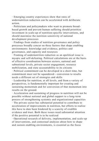 · Emerging country experiences show that rates of
undernutrition reduction can be accelerated with deliberate
action.
· Politicians and policymakers who want to promote broad-
based growth and prevent human suffering should prioritize
investment in scale-up of nutrition-specific interventions, and
should maximize the nutrition sensitivity of national
development processes
· Findings from studies of nutrition governance and policy
processes broadly concur on three factors that shape enabling
environments: knowledge and evidence, politics and
governance, and capacity and resources
· Framing of undernutrition reduction as an apolitical issue is
myopic and self-defeating. Political calculations are at the basis
of effective coordination between sectors, national and
subnational levels, private sector engagement, resource
mobilization, and state accountability to its citizens
· Political commitment can be developed in a short time, but
commitment must not be squandered—conversion to results
needs a different set of strategies and skills
· Leadership for nutrition, at all levels, and from a variety of
perspectives, is fundamentally important for creating and
sustaining momentum and for conversion of that momentum into
results on the ground.
· Acceleration and sustaining of progress in nutrition will not be
possible without national and global support to a long-term
process of strengthening systemic and organizational capacities
· The private sector has substantial potential to contribute to
acceleration of improvements in nutrition, but efforts to realize
this have to date been hindered by a scarcity of credible
evidence and trust. Both these issues need substantial attention
if the positive potential is to be realized
· Operational research of delivery, implementation, and scale-up
of interventions, and contextual analyses about how to shape
and sustain enabling environments, is essential as the focus
 