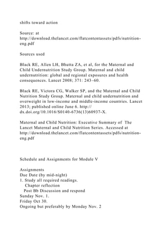 shifts toward action
Source: at
http://download.thelancet.com/flatcontentassets/pdfs/nutrition-
eng.pdf
Sources used
Black RE, Allen LH, Bhutta ZA, et al, for the Maternal and
Child Undernutrition Study Group. Maternal and child
undernutrition: global and regional exposures and health
consequences. Lancet 2008; 371: 243–60.
Black RE, Victora CG, Walker SP, and the Maternal and Child
Nutrition Study Group. Maternal and child undernutrition and
overweight in low-income and middle-income countries. Lancet
2013; published online June 6. http://
dx.doi.org/10.1016/S0140-6736(13)60937-X.
Maternal and Child Nutrition: Executive Summary of The
Lancet Maternal and Child Nutrition Series. Accessed at
http://download.thelancet.com/flatcontentassets/pdfs/nutrition-
eng.pdf
Schedule and Assignments for Module V
Assignments
Due Date (by mid-night)
1. Study all required readings.
Chapter reflection
Post Bb Discussion and respond
Sunday Nov. 1.
Friday Oct 30.
Ongoing but preferably by Monday Nov. 2
 