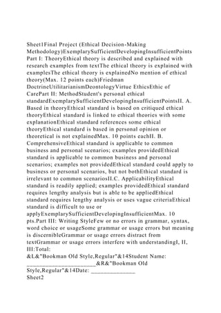 Sheet1Final Project (Ethical Decision-Making
Methodology)ExemplarySufficientDevelopingInsufficientPoints
Part I: TheoryEthical theory is described and explained with
research examples from textThe ethical theory is explained with
examplesThe ethical theory is explainedNo mention of ethical
theory(Max. 12 points each)Friedman
DoctrineUtilitarianismDeontologyVirtue EthicsEthic of
CarePart II: MethodStudent's personal ethical
standardExemplarySufficientDevelopingInsufficientPointsII. A.
Based in theoryEthical standard is based on critiqued ethical
theoryEthical standard is linked to ethical theories with some
explanationEthical standard references some ethical
theoryEthical standard is based in personal opinion or
theoretical is not explainedMax. 10 points eachII. B.
ComprehensiveEthical standard is applicable to common
business and personal scenarios; examples providedEthical
standard is applicable to common business and personal
scenarios; examples not providedEthical standard could apply to
business or personal scenarios, but not bothEthical standard is
irrelevant to common scenariosII.C. ApplicabilityEthical
standard is readily applied; examples providedEthical standard
requires lengthy analysis but is able to be appliedEthical
standard requires lengthy analysis or uses vague criteriaEthical
standard is difficult to use or
applyExemplarySufficientDevelopingInsufficientMax. 10
pts.Part III: Writing StyleFew or no errors in grammar, syntax,
word choice or usageSome grammar or usage errors but meaning
is discernibleGrammar or usage errors distract from
textGrammar or usage errors interfere with understandingI, II,
III:Total:
&L&"Bookman Old Style,Regular"&14Student Name:
______________________&R&"Bookman Old
Style,Regular"&14Date: ______________
Sheet2
 