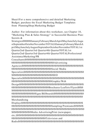 Sheet1For a more comprehensive and detailed Marketing
Budget, purchase the Excel Marketing Budget Templates
from PlanningShop.Marketing Budget
Author: For information about this worksheet, see Chapter 10,
"Marketing Plan & Sales Strategy" in Successful Business Plan:
Secrets &
Strategies000000JanuaryFebruaryMarchAprilMayJuneJulyAugu
stSeptemberOctoberNovemberTOTAL0JanuaryFebruaryMarchA
prilMayJuneJulyAugustSeptemberOctoberNovemberTOTAL1st
Quarter2nd Quarter3rd Quarter4th QuarterTOTAL1st
Quarter2nd Quarter3rd Quarter4th QuarterTOTALProfessional
AssistanceMarketing/PR
Consultants$0$0$0$0$0$0$0$0$0$0$0$0$0$0$0$0$0$0$0$0$0$
0$0$0$0$0$0$0$0$0$0$0$0$0$0$0$0Advertising
Agencies$0$0$0$0$0$0$0$0$0$0$0$0$0$0$0$0$0$0$0$0$0$0$
0$0$0$0$0$0$0$0$0$0$0$0$0$0$0Social Media
Specialists$0$0$0$0$0$0$0$0$0$0$0$0$0$0$0$0$0$0$0$0$0$0
$0$0$0$0$0$0$0$0$0$0$0$0$0$0$0SEO
Specialist$0$0$0$0$0$0$0$0$0$0$0$0$0$0$0$0$0$0$0$0$0$0$
0$0$0$0$0$0$0$0$0$0$0$0$0$0$0Graphic/Web
Design$0$0$0$0$0$0$0$0$0$0$0$0$0$0$0$0$0$0$0$0$0$0$0$
0$0$0$0$0$0$0$0$0$0$0$0$0$0Brochures/Leaflets/Flyers$0$0
$0$0$0$0$0$0$0$0$0$0$0$0$0$0$0$0$0$0$0$0$0$0$0$0$0$0$
0$0$0$0$0$0$0$0$0Signs/Billboards$0$0$0$0$0$0$0$0$0$0$0
$0$0$0$0$0$0$0$0$0$0$0$0$0$0$0$0$0$0$0$0$0$0$0$0$0$0
Merchandising
Displays$0$0$0$0$0$0$0$0$0$0$0$0$0$0$0$0$0$0$0$0$0$0$
0$0$0$0$0$0$0$0$0$0$0$0$0$0$0Sampling/Premiums$0$0$0$
0$0$0$0$0$0$0$0$0$0$0$0$0$0$0$0$0$0$0$0$0$0$0$0$0$0$0
$0$0$0$0$0$0$0Media AdvertisingPrint (newspaper,
etc.)$0$0$0$0$0$0$0$0$0$0$0$0$0$0$0$0$0$0$0$0$0$0$0$0$
0$0$0$0$0$0$0$0$0$0$0$0$0Television and
Radio$0$0$0$0$0$0$0$0$0$0$0$0$0$0$0$0$0$0$0$0$0$0$0$0
 