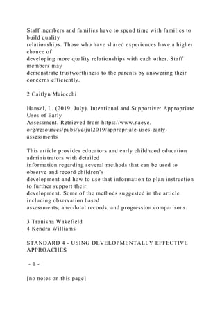 Staff members and families have to spend time with families to
build quality
relationships. Those who have shared experiences have a higher
chance of
developing more quality relationships with each other. Staff
members may
demonstrate trustworthiness to the parents by answering their
concerns efficiently.
2 Caitlyn Maiocchi
Hansel, L. (2019, July). Intentional and Supportive: Appropriate
Uses of Early
Assessment. Retrieved from https://www.naeyc.
org/resources/pubs/yc/jul2019/appropriate-uses-early-
assessments
This article provides educators and early childhood education
administrators with detailed
information regarding several methods that can be used to
observe and record children’s
development and how to use that information to plan instruction
to further support their
development. Some of the methods suggested in the article
including observation based
assessments, anecdotal records, and progression comparisons.
3 Tranisha Wakefield
4 Kendra Williams
STANDARD 4 - USING DEVELOPMENTALLY EFFECTIVE
APPROACHES
- 1 -
[no notes on this page]
 