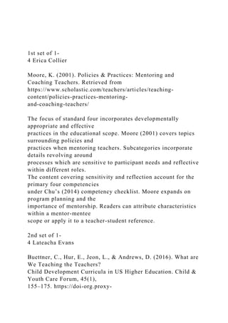1st set of 1-
4 Erica Collier
Moore, K. (2001). Policies & Practices: Mentoring and
Coaching Teachers. Retrieved from
https://www.scholastic.com/teachers/articles/teaching-
content/policies-practices-mentoring-
and-coaching-teachers/
The focus of standard four incorporates developmentally
appropriate and effective
practices in the educational scope. Moore (2001) covers topics
surrounding policies and
practices when mentoring teachers. Subcategories incorporate
details revolving around
processes which are sensitive to participant needs and reflective
within different roles.
The content covering sensitivity and reflection account for the
primary four competencies
under Chu’s (2014) competency checklist. Moore expands on
program planning and the
importance of mentorship. Readers can attribute characteristics
within a mentor-mentee
scope or apply it to a teacher-student reference.
2nd set of 1-
4 Lateacha Evans
Buettner, C., Hur, E., Jeon, L., & Andrews, D. (2016). What are
We Teaching the Teachers?
Child Development Curricula in US Higher Education. Child &
Youth Care Forum, 45(1),
155–175. https://doi-org.proxy-
 