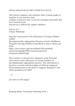 library.ashford.edu/10.1007/s10566-015-9323-0
This article compares and contrasts what is being taught to
teachers in two and four year
colleges to discover how to use the strategies and skills they
have learned in the
classroom to effectively support children.
3rd set of 1-
4 Dusti Whitfield
National Association of the Education of Young Children
(2009)
Developmentally Appropriate Practice in Early Childhood
Programs Serving Children From Birth to Age 8. Retrieved
from:
https://www.naeyc.org/sites/default/files/globally-
shared/downloads/PDFs/resources/position-
statements/PSDAP.pdf
This resource is the position statement of the National
Association of the Education of Young Children on
developmentally appropriate practice. The information is
based on research and knowledge of child development
from professionals in the field. It supports Standard 4 and
offers guidelines for DAP.
- 2 -
[no notes on this page]
Running Head: Curriculum Planning Form 1
 