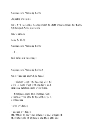 Curriculum Planning Form
Annette Williams
ECE 672 Personnal Management & Staff Development for Early
Childhood Administrators
Dr. Guevara
May 5, 2020
Curriculum Planning Form
- 1 -
[no notes on this page]
Curriculum Planning Form 2
One: Teacher and Child Goals
1. Teacher Goal: The teacher will be
able to build trust with students and
improve relationships with them.
1. Children goal: The children will
eventually be able to build their self-
confidence
Two: Evidence
Teacher Evidence
BEFORE: In previous interactions, I observed
the behaviors of children and their attitude
 