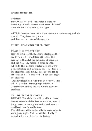 towards the teacher.
Children:
BEFORE: I noticed that students were not
behaving so well towards each other. Some of
them did not know how to act right.
AFTER: I noticed that the students were not connecting with the
teacher. They have not gained
and develop the trust of the teacher.
THREE: LEARNING EXPERIENCE
TEACHING STRATEGIES
BEFORE: One of the teaching strategies that
are to be used is modeling attitudes. The
teacher will model the behavior of students
and the way they relate to other people.
AFTER: The teaching strategies used were
demonstrating and giving specific feedback to
the students. Next time, I will use modeling
attitudes and also ensure that I acknowledge
the students.
“Acknowledge what children do or say”. This
will help tailor learning experiences to
differentiate among the individual needs of
students.
CHILDREN EXPERIENCES
BEFORE: The children will be able to learn
how to convert vision into actual arts, how to
judge between wrong and write, and how to
read basic words and letters.
The children will also be able to know what is
wrong and right. A child will less likely to
assault other children, not to destroy
 