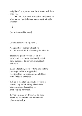 neighbors’ properties and how to control their
tempers.
AFTER: Children were able to behave in
a better way and showed more trust with the
teacher.
- 2 -
[no notes on this page]
Curriculum Planning Form 3
A. Specific Teacher Objective
1. The teacher will eventually be able to
promote a positive climate in the
preschool classroom community and
have guidance talks with individual
children.
2. As a teacher, she needs to understand
the ways to build supportive
relationships by encouraging children
with specific feedback.
3. She is wondering about preventing
conflict by establishing classroom
agreements and reacting to
challenging behavior.
1. The children will be able to show
empathy for others and understand
classroom rules.
 
