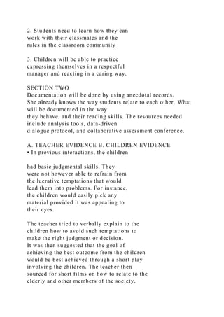 2. Students need to learn how they can
work with their classmates and the
rules in the classroom community
3. Children will be able to practice
expressing themselves in a respectful
manager and reacting in a caring way.
SECTION TWO
Documentation will be done by using anecdotal records.
She already knows the way students relate to each other. What
will be documented in the way
they behave, and their reading skills. The resources needed
include analysis tools, data-driven
dialogue protocol, and collaborative assessment conference.
A. TEACHER EVIDENCE B. CHILDREN EVIDENCE
• In previous interactions, the children
had basic judgmental skills. They
were not however able to refrain from
the lucrative temptations that would
lead them into problems. For instance,
the children would easily pick any
material provided it was appealing to
their eyes.
The teacher tried to verbally explain to the
children how to avoid such temptations to
make the right judgment or decision.
It was then suggested that the goal of
achieving the best outcome from the children
would be best achieved through a short play
involving the children. The teacher then
sourced for short films on how to relate to the
elderly and other members of the society,
 